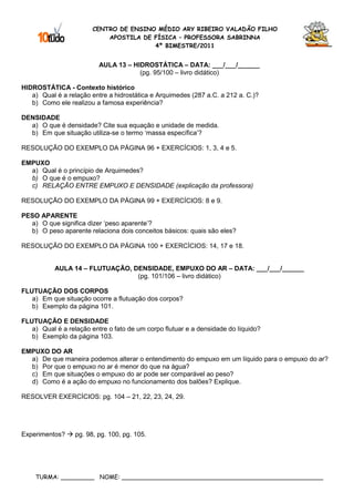 CENTRO DE ENSINO MÉDIO ARY RIBEIRO VALADÃO FILHO
                            APOSTILA DE FÍSICA – PROFESSORA SABRINNA
                                        4º BIMESTRE/2011


                          AULA 13 – HIDROSTÁTICA – DATA: ___/___/______
                                      (pg. 95/100 – livro didático)

HIDROSTÁTICA - Contexto histórico
   a) Qual é a relação entre a hidrostática e Arquimedes (287 a.C. a 212 a. C.)?
   b) Como ele realizou a famosa experiência?

DENSIDADE
  a) O que é densidade? Cite sua equação e unidade de medida.
  b) Em que situação utiliza-se o termo ‘massa específica’?

RESOLUÇÃO DO EXEMPLO DA PÁGINA 96 + EXERCÍCIOS: 1, 3, 4 e 5.

EMPUXO
  a) Qual é o princípio de Arquimedes?
  b) O que é o empuxo?
  c) RELAÇÃO ENTRE EMPUXO E DENSIDADE (explicação da professora)

RESOLUÇÃO DO EXEMPLO DA PÁGINA 99 + EXERCÍCIOS: 8 e 9.

PESO APARENTE
  a) O que significa dizer ‘peso aparente’?
  b) O peso aparente relaciona dois conceitos básicos: quais são eles?

RESOLUÇÃO DO EXEMPLO DA PÁGINA 100 + EXERCÍCIOS: 14, 17 e 18.


           AULA 14 – FLUTUAÇÃO, DENSIDADE, EMPUXO DO AR – DATA: ___/___/______
                                 (pg. 101/106 – livro didático)

FLUTUAÇÃO DOS CORPOS
   a) Em que situação ocorre a flutuação dos corpos?
   b) Exemplo da página 101.

FLUTUAÇÃO E DENSIDADE
   a) Qual é a relação entre o fato de um corpo flutuar e a densidade do líquido?
   b) Exemplo da página 103.

EMPUXO DO AR
  a) De que maneira podemos alterar o entendimento do empuxo em um líquido para o empuxo do ar?
  b) Por que o empuxo no ar é menor do que na água?
  c) Em que situações o empuxo do ar pode ser comparável ao peso?
  d) Como é a ação do empuxo no funcionamento dos balões? Explique.

RESOLVER EXERCÍCIOS: pg. 104 – 21, 22, 23, 24, 29.




Experimentos?     pg. 98, pg. 100, pg. 105.




    TURMA: _________ NOME: ______________________________________________________
 