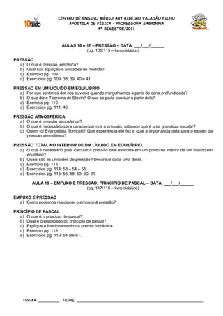 CENTRO DE ENSINO MÉDIO ARY RIBEIRO VALADÃO FILHO
                           APOSTILA DE FÍSICA – PROFESSORA SABRINNA
                                       4º BIMESTRE/2011



                         AULAS 16 e 17 – PRESSÃO – DATA: ___/___/______
                                    (pg. 108/115 – livro didático)

PRESSÃO
  a) O que é pressão, em física?
  b) Qual sua equação e unidades de medida?
  c) Exemplo pg. 109
  d) Exercícios pg. 109: 38, 39, 40 e 41.

PRESSÃO EM UM LÍQUIDO EM EQUILÍBRIO
  a) Por que sentimos dor nos ouvidos quando mergulhamos a partir de certa profundidade?
  b) O que diz o Teorema de Stevin? O que se pode concluir a partir dele?
  c) Exemplo pg. 110
  d) Exercícios pg. 111: 46.

PRESSÃO ATMOSFÉRICA
  a) O que é pressão atmosférica?
  b) O que é necessário para caracterizarmos a pressão, sabendo que é uma grandeza escalar?
  c) Quem foi Evangelista Torricelli? Que experiência ele fez e qual a importância dela para o estudo da
     pressão atmosférica?

PRESSÃO TOTAL NO INTERIOR DE UM LÍQUIDO EM EQUILÍBRIO
  a) O que é necessário para calcular a pressão total exercida em um ponto no interior de um líquido em
     equilíbrio?
  b) Quais são as unidades de pressão? Descreva cada uma delas.
  c) Exemplo pg. 113
  d) Exercícios pg. 114: 53 – 54 – 55.
  e) Exercícios pg. 115: 56, 58, 59, 60, 61.

         AULA 19 – EMPUXO E PRESSÃO; PRINCÍPIO DE PASCAL – DATA: ___/___/______
                                (pg. 117/119 – livro didático)

EMPUXO E PRESSÃO
  a) Como podemos relacionar o empuxo à pressão?

PRINCÍPIO DE PASCAL
   a) O que é o princípio de pascal?
   b) Qual é o enunciado do princípio de pascal?
   c) Explique o funcionamento da prensa hidráulica.
   d) Exemplo pg. 118
   e) Exercícios pg. 119: 64 até 67.




    TURMA: _________ NOME: ______________________________________________________
 
