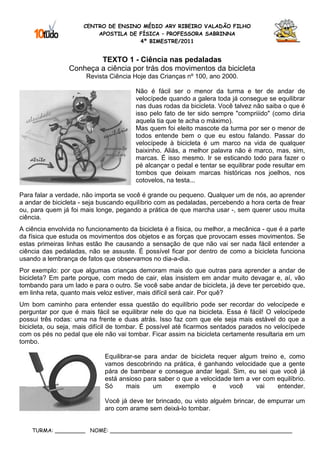 CENTRO DE ENSINO MÉDIO ARY RIBEIRO VALADÃO FILHO
                          APOSTILA DE FÍSICA – PROFESSORA SABRINNA
                                      4º BIMESTRE/2011


                         TEXTO 1 - Ciência nas pedaladas
                 Conheça a ciência por trás dos movimentos da bicicleta
                       Revista Ciência Hoje das Crianças nº 100, ano 2000.

                                        Não é fácil ser o menor da turma e ter de andar de
                                        velocípede quando a galera toda já consegue se equilibrar
                                        nas duas rodas da bicicleta. Você talvez não saiba o que é
                                        isso pelo fato de ter sido sempre "compriiido" (como diria
                                        aquela tia que te acha o máximo).
                                        Mas quem foi eleito mascote da turma por ser o menor de
                                        todos entende bem o que eu estou falando. Passar do
                                        velocípede à bicicleta é um marco na vida de qualquer
                                        baixinho. Aliás, a melhor palavra não é marco, mas, sim,
                                        marcas. É isso mesmo. Ir se esticando todo para fazer o
                                        pé alcançar o pedal e tentar se equilibrar pode resultar em
                                        tombos que deixam marcas históricas nos joelhos, nos
                                        cotovelos, na testa...

Para falar a verdade, não importa se você é grande ou pequeno. Qualquer um de nós, ao aprender
a andar de bicicleta - seja buscando equilíbrio com as pedaladas, percebendo a hora certa de frear
ou, para quem já foi mais longe, pegando a prática de que marcha usar -, sem querer usou muita
ciência.
A ciência envolvida no funcionamento da bicicleta é a física, ou melhor, a mecânica - que é a parte
da física que estuda os movimentos dos objetos e as forças que provocam esses movimentos. Se
estas primeiras linhas estão lhe causando a sensação de que não vai ser nada fácil entender a
ciência das pedaladas, não se assuste. É possível ficar por dentro de como a bicicleta funciona
usando a lembrança de fatos que observamos no dia-a-dia.
Por exemplo: por que algumas crianças demoram mais do que outras para aprender a andar de
bicicleta? Em parte porque, com medo de cair, elas insistem em andar muito devagar e, aí, vão
tombando para um lado e para o outro. Se você sabe andar de bicicleta, já deve ter percebido que,
em linha reta, quanto mais veloz estiver, mais difícil será cair. Por quê?
Um bom caminho para entender essa questão do equilíbrio pode ser recordar do velocípede e
perguntar por que é mais fácil se equilibrar nele do que na bicicleta. Essa é fácil! O velocípede
possui três rodas: uma na frente e duas atrás. Isso faz com que ele seja mais estável do que a
bicicleta, ou seja, mais difícil de tombar. É possível até ficarmos sentados parados no velocípede
com os pés no pedal que ele não vai tombar. Ficar assim na bicicleta certamente resultaria em um
tombo.

                             Equilibrar-se para andar de bicicleta requer algum treino e, como
                             vamos descobrindo na prática, é ganhando velocidade que a gente
                             pára de bambear e consegue andar legal. Sim, eu sei que você já
                             está ansioso para saber o que a velocidade tem a ver com equilíbrio.
                             Só      mais     um    exemplo      e     você    vai    entender.

                             Você já deve ter brincado, ou visto alguém brincar, de empurrar um
                             aro com arame sem deixá-lo tombar.


    TURMA: _________ NOME: ______________________________________________________
 