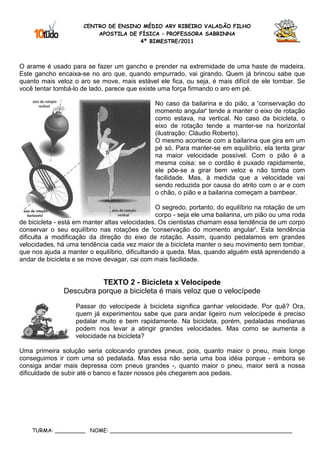 CENTRO DE ENSINO MÉDIO ARY RIBEIRO VALADÃO FILHO
                          APOSTILA DE FÍSICA – PROFESSORA SABRINNA
                                      4º BIMESTRE/2011



O arame é usado para se fazer um gancho e prender na extremidade de uma haste de madeira.
Este gancho encaixa-se no aro que, quando empurrado, vai girando. Quem já brincou sabe que
quanto mais veloz o aro se move, mais estável ele fica, ou seja, é mais difícil de ele tombar. Se
você tentar tombá-lo de lado, parece que existe uma força firmando o aro em pé.

                                               No caso da bailarina e do pião, a 'conservação do
                                               momento angular' tende a manter o eixo de rotação
                                               como estava, na vertical. No caso da bicicleta, o
                                               eixo de rotação tende a manter-se na horizontal
                                               (ilustração: Cláudio Roberto).
                                               O mesmo acontece com a bailarina que gira em um
                                               pé só. Para manter-se em equilíbrio, ela tenta girar
                                               na maior velocidade possível. Com o pião é a
                                               mesma coisa: se o cordão é puxado rapidamente,
                                               ele põe-se a girar bem veloz e não tomba com
                                               facilidade. Mas, à medida que a velocidade vai
                                               sendo reduzida por causa do atrito com o ar e com
                                               o chão, o pião e a bailarina começam a bambear.

                                                O segredo, portanto, do equilíbrio na rotação de um
                                                corpo - seja ele uma bailarina, um pião ou uma roda
de bicicleta - está em manter altas velocidades. Os cientistas chamam essa tendência de um corpo
conservar o seu equilíbrio nas rotações de 'conservação do momento angular'. Esta tendência
dificulta a modificação da direção do eixo de rotação. Assim, quando pedalamos em grandes
velocidades, há uma tendência cada vez maior de a bicicleta manter o seu movimento sem tombar,
que nos ajuda a manter o equilíbrio, dificultando a queda. Mas, quando alguém está aprendendo a
andar de bicicleta e se move devagar, cai com mais facilidade.


                         TEXTO 2 - Bicicleta x Velocípede
               Descubra porque a bicicleta é mais veloz que o velocípede
                   Passar do velocípede à bicicleta significa ganhar velocidade. Por quê? Ora,
                   quem já experimentou sabe que para andar ligeiro num velocípede é preciso
                   pedalar muito e bem rapidamente. Na bicicleta, porém, pedaladas medianas
                   podem nos levar a atingir grandes velocidades. Mas como se aumenta a
                   velocidade na bicicleta?

Uma primeira solução seria colocando grandes pneus, pois, quanto maior o pneu, mais longe
conseguimos ir com uma só pedalada. Mas essa não seria uma boa idéia porque - embora se
consiga andar mais depressa com pneus grandes -, quanto maior o pneu, maior será a nossa
dificuldade de subir até o banco e fazer nossos pés chegarem aos pedais.




    TURMA: _________ NOME: ______________________________________________________
 