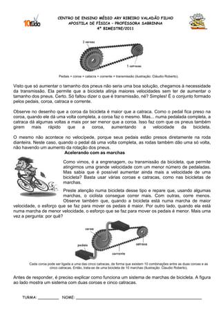 CENTRO DE ENSINO MÉDIO ARY RIBEIRO VALADÃO FILHO
                             APOSTILA DE FÍSICA – PROFESSORA SABRINNA
                                         4º BIMESTRE/2011




                         Pedais + coroa + catacra + corrente = transmissão (ilustração: Cláudio Roberto).

Visto que só aumentar o tamanho dos pneus não seria uma boa solução, chegamos à necessidade
da transmissão. Ela permite que a bicicleta atinja maiores velocidades sem ter de aumentar o
tamanho dos pneus. Certo. Só faltou dizer o que é transmissão, né? Simples! É o conjunto formado
pelos pedais, coroa, catraca e corrente.

Observe no desenho que a coroa da bicicleta é maior que a catraca. Como o pedal fica preso na
coroa, quando ele dá uma volta completa, a coroa faz o mesmo. Mas... numa pedalada completa, a
catraca dá algumas voltas a mais por ser menor que a coroa. Isso faz com que os pneus também
girem    mais    rápido   que    a    coroa,   aumentando     a    velocidade   da   bicicleta.

O mesmo não acontece no velocípede, porque seus pedais estão presos diretamente na roda
dianteira. Neste caso, quando o pedal dá uma volta completa, as rodas também dão uma só volta,
não havendo um aumento da rotação dos pneus.
                          Acelerando com as marchas

                            Como vimos, é a engrenagem, ou transmissão da bicicleta, que permite
                            atingirmos uma grande velocidade com um menor número de pedaladas.
                            Mas sabia que é possível aumentar ainda mais a velocidade de uma
                            bicicleta? Basta usar várias coroas e catracas, como nas bicicletas de
                            marchas.
                         Preste atenção numa bicicleta desse tipo e repare que, usando algumas
                         marchas, o ciclista consegue correr mais. Com outras, corre menos.
                         Observe também que, quando a bicicleta está numa marcha de maior
velocidade, o esforço que se faz para mover os pedais é maior. Por outro lado, quando ela está
numa marcha de menor velocidade, o esforço que se faz para mover os pedais é menor. Mais uma
vez a pergunta: por quê?




       Cada coroa pode ser ligada a uma das cinco catracas, de forma que existem 10 combinações entre as duas coroas e as
                   cinco catracas. Então, trata-se de uma bicicleta de 10 marchas (Ilustração: Claudio Roberto).

Antes de responder, é preciso explicar como funciona um sistema de marchas de bicicleta. A figura
ao lado mostra um sistema com duas coroas e cinco catracas.


    TURMA: _________ NOME: ______________________________________________________
 