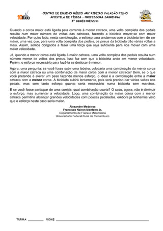 CENTRO DE ENSINO MÉDIO ARY RIBEIRO VALADÃO FILHO
                         APOSTILA DE FÍSICA – PROFESSORA SABRINNA
                                     4º BIMESTRE/2011


Quando a coroa maior está ligada pela corrente à menor catraca, uma volta completa dos pedais
resulta num maior número de voltas das catracas, fazendo a bicicleta mover-se com maior
velocidade. Por outro lado, nesta combinação, o esforço para andarmos com a bicicleta tem de ser
maior, uma vez que, para uma volta completa dos pedais, os pneus da bicicleta dão várias voltas a
mais. Assim, somos obrigados a fazer uma força que seja suficiente para nos mover com uma
maior velocidade.
Já, quando a menor coroa está ligada à maior catraca, uma volta completa dos pedais resulta num
número menor de voltas dos pneus. Isso faz com que a bicicleta ande em menor velocidade.
Porém, o esforço necessário para fazê-la se deslocar é menor.
Agora, uma pergunta: se você fosse subir uma ladeira, colocaria uma combinação da menor coroa
com a maior catraca ou uma combinação da maior coroa com a menor catraca? Bem, se o que
você pretende é elevar um peso fazendo menos esforço, o ideal é a combinação entre a maior
catraca com a menor coroa. A bicicleta subirá lentamente, pois será preciso dar várias voltas nos
pedais, mas sem tanto esforço quanto seria necessário numa bicicleta sem marchas.
E se você fosse participar de uma corrida, qual combinação usaria? O caso, agora, não é diminuir
o esforço, mas aumentar a velocidade. Logo, uma combinação da maior coroa com a menor
catraca permitiria alcançar grandes velocidades com poucas pedaladas, embora já tenhamos visto
que o esforço neste caso seria maior.
                                         Alexandre Medeiros
                                   Francisco Nairon Monteiro Jr.
                                Departamento de Física e Matemática
                              Universidade Federal Rural de Pernambuco




    TURMA: _________ NOME: ______________________________________________________
 