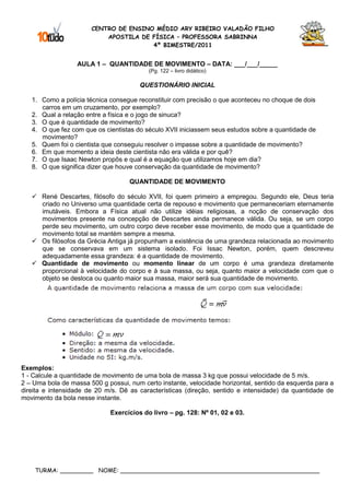 CENTRO DE ENSINO MÉDIO ARY RIBEIRO VALADÃO FILHO
                           APOSTILA DE FÍSICA – PROFESSORA SABRINNA
                                       4º BIMESTRE/2011


                  AULA 1 – QUANTIDADE DE MOVIMENTO – DATA: ___/___/_____
                                          (Pg. 122 – livro didático)

                                       QUESTIONÁRIO INICIAL

   1. Como a polícia técnica consegue reconstituir com precisão o que aconteceu no choque de dois
      carros em um cruzamento, por exemplo?
   2. Qual a relação entre a física e o jogo de sinuca?
   3. O que é quantidade de movimento?
   4. O que fez com que os cientistas do século XVII iniciassem seus estudos sobre a quantidade de
      movimento?
   5. Quem foi o cientista que conseguiu resolver o impasse sobre a quantidade de movimento?
   6. Em que momento a ideia deste cientista não era válida e por quê?
   7. O que Isaac Newton propôs e qual é a equação que utilizamos hoje em dia?
   8. O que significa dizer que houve conservação da quantidade de movimento?

                                    QUANTIDADE DE MOVIMENTO

      René Descartes, filósofo do século XVII, foi quem primeiro a empregou. Segundo ele, Deus teria
      criado no Universo uma quantidade certa de repouso e movimento que permaneceriam eternamente
      imutáveis. Embora a Física atual não utilize idéias religiosas, a noção de conservação dos
      movimentos presente na concepção de Descartes ainda permanece válida. Ou seja, se um corpo
      perde seu movimento, um outro corpo deve receber esse movimento, de modo que a quantidade de
      movimento total se mantém sempre a mesma.
      Os filósofos da Grécia Antiga já propunham a existência de uma grandeza relacionada ao movimento
      que se conservava em um sistema isolado. Foi Issac Newton, porém, quem descreveu
      adequadamente essa grandeza: é a quantidade de movimento.
      Quantidade de movimento ou momento linear de um corpo é uma grandeza diretamente
      proporcional à velocidade do corpo e à sua massa, ou seja, quanto maior a velocidade com que o
      objeto se desloca ou quanto maior sua massa, maior será sua quantidade de movimento.




Exemplos:
1 - Calcule a quantidade de movimento de uma bola de massa 3 kg que possui velocidade de 5 m/s.
2 – Uma bola de massa 500 g possui, num certo instante, velocidade horizontal, sentido da esquerda para a
direita e intensidade de 20 m/s. Dê as características (direção, sentido e intensidade) da quantidade de
movimento da bola nesse instante.

                             Exercícios do livro – pg. 128: Nº 01, 02 e 03.




    TURMA: _________ NOME: ______________________________________________________
 
