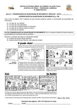 CENTRO DE ENSINO MÉDIO ARY RIBEIRO VALADÃO FILHO
                            APOSTILA DE FÍSICA – PROFESSORA SABRINNA
                                        4º BIMESTRE/2011


 AULA 2 – CONSERVAÇÃO DA QUANTIDADE DE MOVIMENTO / IMPULSO – DATA: ___/___/______
                      CONSERVAÇÃO DA QUANTIDADE DE MOVIMENTO (p. 126)
Leia o livro na página 125 e explique de que maneira podemos aplicar a conservação da quantidade de
movimento:
   a)   no caso de um canhão;
   b)   no caso de uma patinadora;
   c)   no caso de um garoto sobre um carrinhos;
   d)   no caso de um homem sobre um barco;
   e)   no caso de um foguete.
LEI DA CONSERVAÇÃO DA QUANTIDADE DE MOVIMENTO: Em um sistema isolado de forças externas,
a quantidade de movimento total se conserva.
Quando um sistema de forças é considerado isolado:
   a) quando não atuam forças externas;
   b) quando atuam forças internas, mas estas se anulam.




                                                                                (Ver p. 124 - livro)

                          Exemplos das páginas: 126 e 127 (discutir em sala).
    TURMA: _________ NOME: ______________________________________________________
 