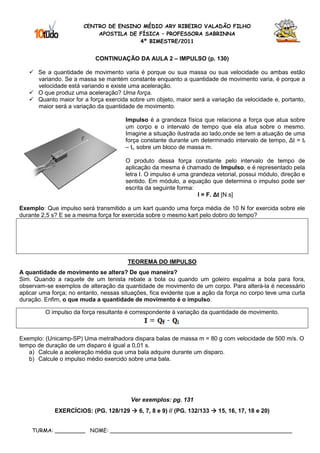 CENTRO DE ENSINO MÉDIO ARY RIBEIRO VALADÃO FILHO
                           APOSTILA DE FÍSICA – PROFESSORA SABRINNA
                                       4º BIMESTRE/2011


                            CONTINUAÇÃO DA AULA 2 – IMPULSO (p. 130)

       Se a quantidade de movimento varia é porque ou sua massa ou sua velocidade ou ambas estão
       variando. Se a massa se mantém constante enquanto a quantidade de movimento varia, é porque a
       velocidade está variando e existe uma aceleração.
       O que produz uma aceleração? Uma força.
       Quanto maior for a força exercida sobre um objeto, maior será a variação da velocidade e, portanto,
       maior será a variação da quantidade de movimento.

                                       Impulso é a grandeza física que relaciona a força que atua sobre
                                       um corpo e o intervalo de tempo que ela atua sobre o mesmo.
                                       Imagine a situação ilustrada ao lado,onde se tem a atuação de uma
                                       força constante durante um determinado intervalo de tempo, ∆t = tf
                                       – ti, sobre um bloco de massa m.

                                       O produto dessa força constante pelo intervalo de tempo de
                                       aplicação da mesma é chamado de Impulso, e é representado pela
                                       letra I. O impulso é uma grandeza vetorial, possui módulo, direção e
                                       sentido. Em módulo, a equação que determina o impulso pode ser
                                       escrita da seguinte forma:
                                                                   I = F. ∆t [N.s]

Exemplo: Que impulso será transmitido a um kart quando uma força média de 10 N for exercida sobre ele
durante 2,5 s? E se a mesma força for exercida sobre o mesmo kart pelo dobro do tempo?




                                        TEOREMA DO IMPULSO
A quantidade de movimento se altera? De que maneira?
Sim. Quando a raquete de um tenista rebate a bola ou quando um goleiro espalma a bola para fora,
observam-se exemplos de alteração da quantidade de movimento de um corpo. Para alterá-la é necessário
aplicar uma força; no entanto, nessas situações, fica evidente que a ação da força no corpo teve uma curta
duração. Enfim, o que muda a quantidade de movimento é o impulso.

         O impulso da força resultante é correspondente à variação da quantidade de movimento.



Exemplo: (Unicamp-SP) Uma metralhadora dispara balas de massa m = 80 g com velocidade de 500 m/s. O
tempo de duração de um disparo é igual a 0,01 s.
   a) Calcule a aceleração média que uma bala adquire durante um disparo.
   b) Calcule o impulso médio exercido sobre uma bala.




                                         Ver exemplos: pg. 131
             EXERCÍCIOS: (PG. 128/129       6, 7, 8 e 9) // (PG. 132/133   15, 16, 17, 18 e 20)


    TURMA: _________ NOME: ______________________________________________________
 