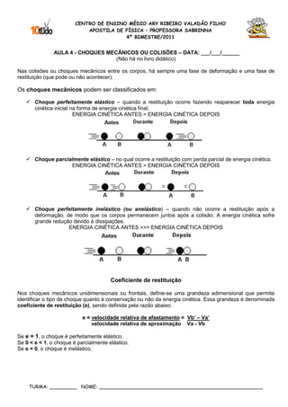 CENTRO DE ENSINO MÉDIO ARY RIBEIRO VALADÃO FILHO
                            APOSTILA DE FÍSICA – PROFESSORA SABRINNA
                                        4º BIMESTRE/2011


               AULA 4 - CHOQUES MECÃNICOS OU COLISÕES – DATA: ___/___/______
                                   (Não há no livro didático)

Nas colisões ou choques mecânicos entre os corpos, há sempre uma fase de deformação e uma fase de
restituição (que pode ou não acontecer).

Os choques mecânicos podem ser classificados em:

       Choque perfeitamente elástico – quando a restituição ocorre fazendo reaparecer toda energia
       cinética inicial na forma de energia cinética final.
                         ENERGIA CINÉTICA ANTES = ENERGIA CINÉTICA DEPOIS




       Choque parcialmente elástico – no qual ocorre a restituição com perda parcial de energia cinética.
                    ENERGIA CINÉTICA ANTES > ENERGIA CINÉTICA DEPOIS




       Choque perfeitamente inelástico (ou anelástico) – quando não ocorre a restituição após a
       deformação, de modo que os corpos permanecem juntos após a colisão. A energia cinética sofre
       grande redução devido à dissipações.
                    ENERGIA CINÉTICA ANTES >>> ENERGIA CINÉTICA DEPOIS




                                       Coeficiente de restituição

Nos choques mecânicos unidimensionais ou frontais, define-se uma grandeza adimensional que permite
identificar o tipo de choque quanto à conservação ou não da energia cinética. Essa grandeza é denominada
coeficiente de restituição (e), sendo definida pela razão abaixo:

                           e = velocidade relativa de afastamento = Vb’ – Va’
                               velocidade relativa de aproximação Va - Vb

Se e = 1, o choque é perfeitamente elástico.
Se 0 < e < 1, o choque é parcialmente elástico.
Se e = 0, o choque é inelástico.




    TURMA: _________ NOME: ______________________________________________________
 