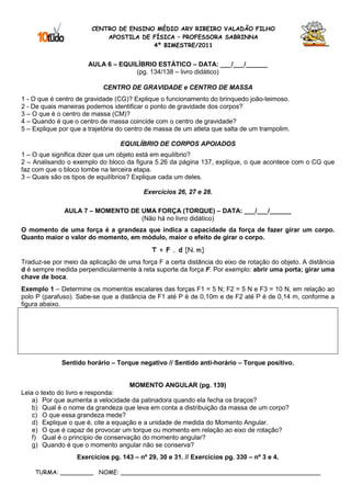 CENTRO DE ENSINO MÉDIO ARY RIBEIRO VALADÃO FILHO
                            APOSTILA DE FÍSICA – PROFESSORA SABRINNA
                                        4º BIMESTRE/2011


                      AULA 6 – EQUILÍBRIO ESTÁTICO – DATA: ___/___/______
                                    (pg. 134/138 – livro didático)

                            CENTRO DE GRAVIDADE e CENTRO DE MASSA
1 - O que é centro de gravidade (CG)? Explique o funcionamento do brinquedo joão-teimoso.
2 - De quais maneiras podemos identificar o ponto de gravidade dos corpos?
3 – O que é o centro de massa (CM)?
4 – Quando é que o centro de massa coincide com o centro de gravidade?
5 – Explique por que a trajetória do centro de massa de um atleta que salta de um trampolim.

                                  EQUILÍBRIO DE CORPOS APOIADOS
1 – O que significa dizer que um objeto está em equilíbrio?
2 – Analisando o exemplo do bloco da figura 5.26 da página 137, explique, o que acontece com o CG que
faz com que o bloco tombe na terceira etapa.
3 – Quais são os tipos de equilíbrios? Explique cada um deles.

                                          Exercícios 26, 27 e 28.

              AULA 7 – MOMENTO DE UMA FORÇA (TORQUE) – DATA: ___/___/______
                                  (Não há no livro didático)
O momento de uma força é a grandeza que indica a capacidade da força de fazer girar um corpo.
Quanto maior o valor do momento, em módulo, maior o efeito de girar o corpo.
                                             T = F . d [N. m]
Traduz-se por meio da aplicação de uma força F a certa distância do eixo de rotação do objeto. A distância
d é sempre medida perpendicularmente à reta suporte da força F. Por exemplo: abrir uma porta; girar uma
chave de boca.
Exemplo 1 – Determine os momentos escalares das forças F1 = 5 N; F2 = 5 N e F3 = 10 N, em relação ao
polo P (parafuso). Sabe-se que a distância de F1 até P é de 0,10m e de F2 até P é de 0,14 m, conforme a
figura abaixo.




             Sentido horário – Torque negativo // Sentido anti-horário – Torque positivo.


                                     MOMENTO ANGULAR (pg. 139)
Leia o texto do livro e responda:
    a) Por que aumenta a velocidade da patinadora quando ela fecha os braços?
    b) Qual é o nome da grandeza que leva em conta a distribuição da massa de um corpo?
    c) O que essa grandeza mede?
    d) Explique o que é, cite a equação e a unidade de medida do Momento Angular.
    e) O que é capaz de provocar um torque ou momento em relação ao eixo de rotação?
    f) Qual é o princípio de conservação do momento angular?
    g) Quando é que o momento angular não se conserva?
                   Exercícios pg. 143 – nº 29, 30 e 31. // Exercícios pg. 330 – nº 3 e 4.

    TURMA: _________ NOME: ______________________________________________________
 