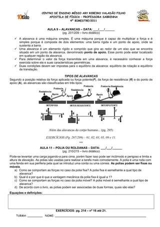 CENTRO DE ENSINO MÉDIO ARY RIBEIRO VALADÃO FILHO
                            APOSTILA DE FÍSICA – PROFESSORA SABRINNA
                                        4º BIMESTRE/2011


                            AULA 9 – ALAVANCAS – DATA: ___/___/______
                                     (pg. 201/209 – livro didático)
       A alavanca é uma máquina simples. É uma máquina porque é capaz de multiplicar a força e é
       simples porque é composta de dois elementos: uma barra rígida e um ponto de apoio, onde se
       sustenta a barra.
       Uma alavanca é um elemento rígido e comprido que gira ao redor de um eixo que se encontra
       situado em um ponto da alavanca, denominado ponto de apoio. Esse ponto pode estar localizado
       em qualquer região da alavanca.
       Para determinar o valor da força transmitida em uma alavanca, é necessário conhecer a força
       exercida sobre ela e suas características geométricas.
       Duas condições devem ser impostas para o equilíbrio da alavanca: equilíbrio de rotação e equilíbrio
       de translação.

                                          TIPOS DE ALAVANCAS
Segundo a posição relativa da força aplicada ou força potente(F), da força de resistência (R) e do ponto de
apoio (A), as alavancas são classificadas em três tipos:




                             Além das alavancas do corpo humano... (pg. 205)

                           EXERCÍCIOS (Pg. 207/209) – 01, 02, 03, 05, 09 e 11.
                                                    ***
                      AULA 11 – POLIA OU ROLDANAS – DATA: ___/___/______
                                    (pg. 210/215 – livro didático)
Pode-se levantar uma carga jogando-a para cima, porém fazer isso pode ser incômodo e perigoso e limita a
altura de elevação. As polias são usadas para realizar a tarefa mais comodamente. A polia é uma roda com
uma fenda em sua periferia pela qual se introduz uma corda ou uma correia. As polias podem ser fixas ou
móveis.
    a) Como se comportam as forças no caso da polia fixa? A polia fixa é semelhante a qual tipo de
        alavanca?
    b) Qual é e por que é que a vantagem mecânica da polia fixa é igual a 1?
    c) Como se comportam as forças no caso da polia móvel? A polia móvel é semelhante a qual tipo de
        alavanca?
    d) De acordo com o livro, as polias podem ser associadas de duas formas, quais são elas?
Equações e definições:




                                  EXERCÍCIOS: pg. 214 – nº 16 até 21.
    TURMA: _________ NOME: ______________________________________________________
 