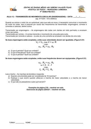 CENTRO DE ENSINO MÉDIO ARY RIBEIRO VALADÃO FILHO
                          APOSTILA DE FÍSICA – PROFESSORA SABRINNA
                                      4º BIMESTRE/2011


 AULA 12 – TRANSMISSÃO DE MOVIMENTO CIRCULAR (ENGRENAGENS) – DATA: ___/___/______
                              (pg. 217/220 – livro didático)

Quando se aciona o motor de um automóvel, para que este se mova, é necessário comunicar o movimento
do motor às rodas. Isso é possível por causa dos mecanismos de transmissão: engrenagens, correias e
correntes e catracas, dentre outros.

Transmissão por engrenagens – As engrenagens são rodas com dentes em todo perímetro e encaixam
umas nas outras.
Transmissão por correia – A correia transmite o movimento de uma polia para outra.
Transmissão por corrente e catraca – os elos de uma corrente se encaixam nos dentes de uma roda.

Se duas engrenagens estão acopladas, então suas velocidades devem ser igualadas. (Figura 8.31)
                                     Va = Vb, mas V = ω. R
                                              Logo,
                                        ωa . Ra = ωb . Rb
   a) O que é período? Qual sua unidade?
   b) O que é frequência? Qual sua unidade?
   c) O que é período? Qual sua unidade?

Se duas engrenagens estão acopladas, então suas frequências devem ser equiparadas. (Figura 8.31)

                                        ωa . Ra = ωb . Rb
                                          ω=2.π.f
                                              Logo,
                                         fa . Ra = fb . Rb

Leia o trecho – As marchas da bicicleta e responda:
    a) Quando uma bicicleta pode ser considerada de 18 marchas?
    b) Explique o que ocorre quando utiliza-se a marcha de maior velocidade e a marcha de menor
        velocidade.
    c) O que são os passadores e para quê servem?


                           Exemplos da página 219 – resolver em sala.
                         Exercícios da página 220/221 – resolver em sala.




    TURMA: _________ NOME: ______________________________________________________
 