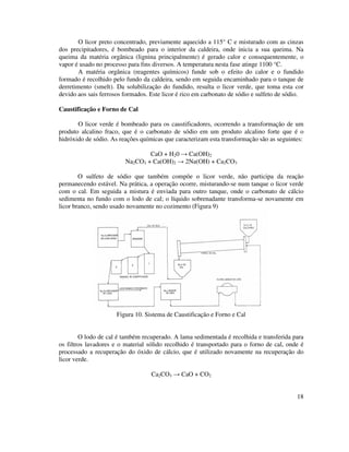 18
O licor preto concentrado, previamente aquecido a 115° C e misturado com as cinzas
dos precipitadores, é bombeado para o interior da caldeira, onde inicia a sua queima. Na
queima da matéria orgânica (lignina principalmente) é gerado calor e consequentemente, o
vapor é usado no processo para fins diversos. A temperatura nesta fase atinge 1100 °C.
A matéria orgânica (reagentes químicos) funde sob o efeito do calor e o fundido
formado é recolhido pelo fundo da caldeira, sendo em seguida encaminhado para o tanque de
derretimento (smelt). Da solubilização do fundido, resulta o licor verde, que toma esta cor
devido aos sais ferrosos formados. Este licor é rico em carbonato de sódio e sulfeto de sódio.
Caustificação e Forno de Cal
O licor verde é bombeado para os caustificadores, ocorrendo a transformação de um
produto alcalino fraco, que é o carbonato de sódio em um produto alcalino forte que é o
hidróxido de sódio. As reações químicas que caracterizam esta transformação são as seguintes:
CaO + H20 → Ca(OH)2
Na2CO3 + Ca(OH)2 → 2Na(OH) + Ca2CO3
O sulfeto de sódio que também compõe o licor verde, não participa da reação
permanecendo estável. Na prática, a operação ocorre, misturando-se num tanque o licor verde
com o cal. Em seguida a mistura é enviada para outro tanque, onde o carbonato de cálcio
sedimenta no fundo com o lodo de cal; o líquido sobrenadante transforma-se novamente em
licor branco, sendo usado novamente no cozimento (Figura 9)
Figura 10. Sistema de Caustificação e Forno e Cal
O lodo de cal é também recuperado. A lama sedimentada é recolhida e transferida para
os filtros lavadores e o material sólido recolhido é transportado para o forno de cal, onde é
processado a recuperação do óxido de cálcio, que é utilizado novamente na recuperação do
licor verde.
Ca2CO3 → CaO + CO2
 