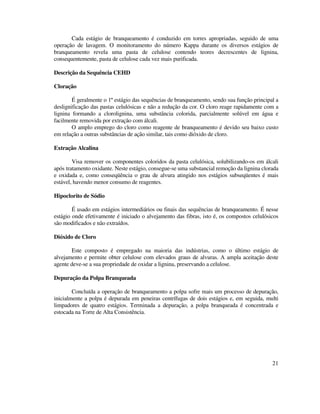 21
Cada estágio de branqueamento é conduzido em torres apropriadas, seguido de uma
operação de lavagem. O monitoramento do número Kappa durante os diversos estágios de
branqueamento revela uma pasta de celulose contendo teores decrescentes de lignina,
consequentemente, pasta de celulose cada vez mais purificada.
Descrição da Sequência CEHD
Cloração
É geralmente o 1º estágio das sequências de branqueamento, sendo sua função principal a
deslignificação das pastas celulósicas e não a redução da cor. O cloro reage rapidamente com a
lignina formando a clorolignina, uma substância colorida, parcialmente solúvel em água e
facilmente removida por extração com álcali.
O amplo emprego do cloro como reagente de branqueamento é devido seu baixo custo
em relação a outras substâncias de ação similar, tais como dióxido de cloro.
Extração Alcalina
Visa remover os componentes coloridos da pasta celulósica, solubilizando-os em álcali
após tratamento oxidante. Neste estágio, consegue-se uma substancial remoção da lignina clorada
e oxidada e, como conseqüência o grau de alvura atingido nos estágios subseqüentes é mais
estável, havendo menor consumo de reagentes.
Hipoclorito de Sódio
É usado em estágios intermediários ou finais das sequências de branqueamento. É nesse
estágio onde efetivamente é iniciado o alvejamento das fibras, isto é, os compostos celulósicos
são modificados e não extraídos.
Dióxido de Cloro
Este composto é empregado na maioria das indústrias, como o último estágio de
alvejamento e permite obter celulose com elevados graus de alvuras. A ampla aceitação deste
agente deve-se a sua propriedade de oxidar a lignina, preservando a celulose.
Depuração da Polpa Branqueada
Concluída a operação de branqueamento a polpa sofre mais um processo de depuração,
inicialmente a polpa é depurada em peneiras centrífugas de dois estágios e, em seguida, multi
limpadores de quatro estágios. Terminada a depuração, a polpa branqueada é concentrada e
estocada na Torre de Alta Consistência.
 