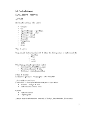 25
8. 1. Fabricação do papel
PAPEL = FIBRAS + ADITIVOS
ADITIVOS
Propriedades conferidas pelos aditivos
Colagem
Cor
Impermeabilização a vapor d'água
Impermeabilização a odores
Resistência à umidade
Resistência mecânica
Opacidade
Transparência
Brilho
Alvura
Tipos de aditivos
Carga mineral: Caulim, talco e dióxido de titânio, têm efeitos positivos no melhoramento da:
Opacidade
Alvura
Lisura
Maciez
Cola: Breu saponificado, apresenta os efeitos:
Aumenta a retenção de fibras e cargas
Previne o espalhamento de tintas
Resistência à penetração de umidade
Sulfato de alumínio
É adicionado após a cola, para precipitar a cola sobre a fibra
Amido (milho ou mandioca)
É adicionado na massa normalmente cozida, tendo como efeitos:
Aumentar a retenção de finos
Melhorar a união entre as fibras
Corantes
Melhoram a alvura
Tingem o papel
Aditivos diversos: Preservativos, auxiliares de retenção, antiespumantes, plastificantes.
 