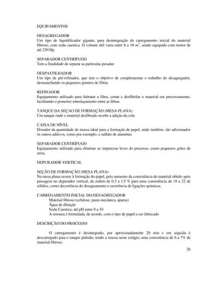 26
EQUIPAMENTOS
DESAGREGADOR
Um tipo de liquidificador gigante, para desintegração do carregamento inicial do material
fibroso, com soda caustica. O volume útil varia entre 6 a 18 m3
, sendo equipado com motor de
até 250 Hp.
SEPARADOR CENTRÍFUGO
Tem a finalidade de separar as partículas pesadas
DESPASTILHADOR
Um tipo de pré-refinador, que tem o objetivo de complementar o trabalho do desagregador,
desmanchando os pequenos grumos de fibras
REFINADOR
Equipamento utilizado para hidratar a fibra, cortar e desfibrilar o material em processamento,
facilitando o posterior entrelaçamento entre as fibras
TANQUE DA SEÇAO DE FORMAÇÃO (MESA PLANA)
Um tanque onde o material desfibrado recebe a adição da cola
CAIXA DE NÍVEL
Dosador da quantidade de massa ideal para a formação de papel, onde também, são adicionados
os outros aditivos, como por exemplo, o sulfato de alumínio.
SEPARADOR CENTRÍFUGO
Equipamento utilizado para eliminar as impurezas leves do processo, como pequenos grãos de
areia.
DEPURADOR VERTICAL
SEÇÃO DE FORMAÇÃO (MESA PLANA)
Na mesa plana ocorre à formação do papel, pelo aumento da consistência do material obtido após
passagem no depurador vertical, da ordem de 0,3 a 1,5 % para uma consistência de 18 a 22 de
sólidos, como decorrência do desaguamento e ocorrência de ligações químicas.
CARREGAMENTO INICIAL DO DESAGREGADOR
Material fibroso (celulose, pasta mecânica, aparas)
Água de diluição
Soda Caustica, até pH entre 8 a 10
A mistura é formulada, de acordo, com o tipo de papel a ser fabricado
DESCRIÇÃO DO PROCESSO
O carregamento é desintegrado, por aproximadamente 20 min e em seguida é
descarregado para o tanque pulmão, tendo a massa neste estágio, uma consistência de 6 a 7% de
material fibroso.
 