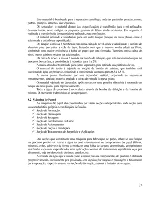 27
Este material é bombeado para o separador centrifugo, onde as partículas pesadas, como,
pedras, grampos, arruelas, são separadas.
Do separador, o material dentro das especificações é transferido para o pré-refinador,
desmanchando, neste estágio, os pequenos grumos de fibras ainda existentes. Em seguida, é
realizada a transferência do material pré-refinado, para o refinador.
O material refinado é transferido para um outro tanque (tanque da mesa plana), onde é
adicionada a cola (breu saponificado)
Do tanque, a massa é bombeada para uma caixa de nível, onde é adicionado o sulfato de
alumínio para precipitar a cola de breu, fazendo com que a mesma venha aderir na fibra,
conferindo uma maior resistência à folha de papel que será formada. Também, nessa caixa de
nível, outros aditivos podem ser adicionados.
Da caixa de nível, a massa é dosada na bomba de diluição, que está succionando água no
processo. Nesta fase, a consistência é reduzida para 1 a 2%.
A massa diluída é bombeada para outro separador, para retirada das partículas leves.
O material de aceite é injetado na sucção da bomba de mistura, que também está
succionando água do processo, reduzindo a consistência da massa para 0,3 a 1,5 %.
A massa passa, finalmente por um depurador vertical, separando as impurezas
remanescentes, sendo o material enviado a caixa de entrada da mesa plana.
O material rejeitado no depurador, após passar por uma peneira vibratória é retornado ao
tanque da mesa plana, para reprocessamento.
Toda a água do processo é recirculada através da bomba de diluição e da bomba de
mistura. O excedente é devolvido ao desagregador.
8.2 Máquina de Papel
As máquinas de papel são constituídas por várias seções independentes, cada seção com
sua característica própria e com funções definidas.
Seção de Formação
Seção de Prensagem
Seção de Secagem
Seção de Enrolamento ou Corte
Seção de Acionamento
Seção de Poços e Fundações
Seção de Tratamentos de Superfície e Aplicações
Das seções que constituem uma máquina para fabricação de papel, infere-se sua função
no processo produtivo: retirar a água na qual encontram-se os componentes do papel (fibras,
minerais, colas, aditivos) de forma a produzir uma folha de largura determinada, comprimento
indefinido, espessura especificados com aplicação eventual de tratamentos superficiais seja por
alisamento, seja por deposição de tintas, amidos, etc.
A retirada da água que é usada como veículo para os componentes do produto é efetuada
progressivamente, inicialmente por gravidade, em seguida por sucção e prensagem e finalmente
por evaporação, respectivamente nas seções de formação, prensas e baterias de secagem.
 