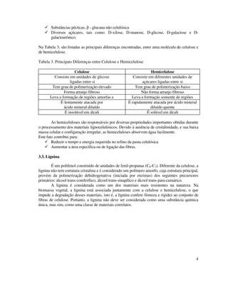 4
Substâncias pécticas, β - glucana não celulósica
Diversos açúcares, tais como: D-xilose, D-manose, D-glicose, D-galactose e D-
galactourônico.
Na Tabela 3, são listadas as principais diferenças encontradas, entre uma molécula de celulose e
de hemicelulose.
Tabela 3. Principais Diferenças entre Celulose e Hemicelulose
Celulose Hemicelulose
Consiste em unidades de glicose
ligadas entre si
Consiste em diferentes unidades de
açúcares ligadas entre si
Tem grau de polimerização elevado Tem grau de polimerização baixo
Forma arranjo fibroso Não forma arranjo fibroso
Leva a formação de regiões amorfas e Leva a formação somente de regiões
É lentamente atacada por
ácido mineral diluído
É rapidamente atacada por ácido mineral
diluído quente
É insolúvel em álcali É solúvel em álcali
As hemiceluloses são responsáveis por diversas propriedades importantes obtidas durante
o processamento dos materiais lignocelulósicos. Devido à ausência de cristalinidade, e sua baixa
massa celular e configuração irregular, as hemiceluloses absorvem água facilmente.
Este fato contribui para:
Reduzir o tempo e energia requerida no refino da pasta celulósica
Aumentar a área específica ou de ligação das fibras.
3.3. Lignina
É um polifenol construído de unidades de fenil-propanas (C6-C3). Diferente da celulose, a
lignina não tem estrutura cristalina e é considerado um polímero amorfo, cuja estrutura principal,
provém da polimerização dehidrogenativa (iniciada por enzimas) dos seguintes precursores
primários: álcool trans-coniferílico, álcool trans-sinapílico e álcool trans-para-cumárico.
A lignina é considerada como um dos materiais mais resistentes na natureza. Na
biomassa vegetal, a lignina está associada juntamente com a celulose e hemicelulose, o que
impede a degradação desses materiais, isto é, a lignina confere firmeza e rigidez ao conjunto de
fibras de celulose. Portanto, a lignina não deve ser considerada como uma substância química
única, mas sim, como uma classe de materiais correlatos.
 