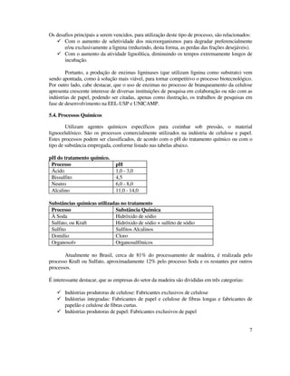 7
Os desafios principais a serem vencidos, para utilização deste tipo de processo, são relacionados:
Com o aumento de seletividade dos microorganismos para degradar preferencialmente
e/ou exclusivamente a lignina (reduzindo, desta forma, as perdas das frações desejáveis).
Com o aumento da atividade lignolítica, diminuindo os tempos extremamente longos de
incubação.
Portanto, a produção de enzimas ligninases (que utilizam lignina como substrato) vem
sendo apontada, como à solução mais viável, para tornar competitivo o processo biotecnológico.
Por outro lado, cabe destacar, que o uso de enzimas no processo de branqueamento da celulose
apresenta crescente interesse de diversas instituições de pesquisa em colaboração ou não com as
indústrias de papel, podendo ser citadas, apenas como ilustração, os trabalhos de pesquisas em
fase de desenvolvimento na EEL-USP e UNICAMP.
5.4. Processos Químicos
Utilizam agentes químicos específicos para cozinhar sob pressão, o material
lignocelulósico. São os processos comercialmente utilizados na indústria de celulose e papel.
Estes processos podem ser classificados, de acordo com o pH do tratamento químico ou com o
tipo de substância empregada, conforme listado nas tabelas abaixo.
pH do tratamento químico.
Processo pH
Ácido 1,0 - 3,0
Bissulfito 4,5
Neutro 6,0 - 8,0
Alcalino 11,0 - 14,0
Substâncias químicas utilizadas no tratamento
Processo Substância Química
À Soda Hidróxido de sódio
Sulfato, ou Kraft Hidróxido de sódio + sulfeto de sódio
Sulfito Sulfitos Alcalinos
Domílio Cloro
Organosolv Organosulfônicos
Atualmente no Brasil, cerca de 81% do processamento de madeira, é realizada pelo
processo Kraft ou Sulfato, aproximadamente 12% pelo processo Soda e os restantes por outros
processos.
É interessante destacar, que as empresas do setor da madeira são divididas em três categorias:
Indústrias produtoras de celulose: Fabricantes exclusivos de celulose
Indústrias integradas: Fabricantes de papel e celulose de fibras longas e fabricantes de
papelão e celulose de fibras curtas.
Indústrias produtoras de papel: Fabricantes exclusivos de papel
 
