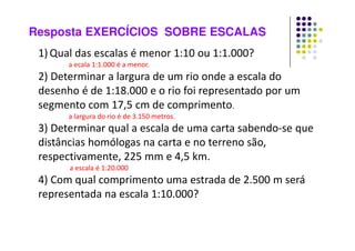 Resposta EXERCÍCIOS SOBRE ESCALAS
1) Qual das escalas é menor 1:10 ou 1:1.000?
a ecala 1:1.000 é a menor.
2) Determinar a largura de um rio onde a escala do
desenho é de 1:18.000 e o rio foi representado por um
segmento com 17,5 cm de comprimento.
a largura do rio é de 3.150 metros.
3) Determinar qual a escala de uma carta sabendo-se que
distâncias homólogas na carta e no terreno são,
respectivamente, 225 mm e 4,5 km.
a escala é 1:20.000
4) Com qual comprimento uma estrada de 2.500 m será
representada na escala 1:10.000?
a estrada será representada por uma linha de 25 centímetros.
 