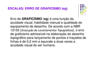ESCALAS: ERRO DE GRAFICISMO (eg)
Erro de GRAFICISMO (eg) é uma função da
acuidade visual, habilidade manual e qualidade do
equipamento de desenho. De acordo com a NBR
13133 (Execução de Levantamentos Topográficos), o erro
de graficismo admissível na elaboração do desenho
topográfico para lançamento de pontos e traçados de
linhas é de 0,2 mm e equivale a duas vezes a
acuidade visual do ser humano.
 