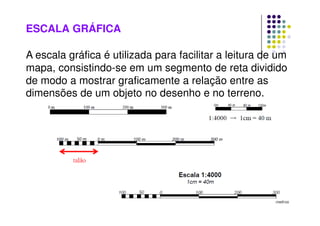 ESCALA GRÁFICA
A escala gráfica é utilizada para facilitar a leitura de um
mapa, consistindo-se em um segmento de reta dividido
de modo a mostrar graficamente a relação entre as
dimensões de um objeto no desenho e no terreno.
 