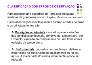 CLASSIFICAÇÃO DOS ERROS DE OBSERVAÇÃO
Para representar a superfície da Terra são efetuadas
medidas de grandezas como: direções, distâncias e desníveis.
Estas observações inevitavelmente estarão eivadas de erros
e as principais fontes são:
 Condições ambientais: causados pelas variações
das condições ambientais, como vento, temperatura, etc.
Exemplo: variação do comprimento de uma trena com a
variação da temperatura;
 Instrumentais: causados por problemas relativos a
imperfeição na construção do equipamento ou no seu
ajuste. A maior parte dos erros instrumentais pode ser
reduzida
 