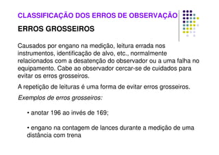 CLASSIFICAÇÃO DOS ERROS DE OBSERVAÇÃO
ERROS GROSSEIROS
Causados por engano na medição, leitura errada nos
instrumentos, identificação de alvo, etc., normalmente
relacionados com a desatenção do observador ou a uma falha no
equipamento. Cabe ao observador cercar-se de cuidados para
evitar os erros grosseiros.
A repetição de leituras é uma forma de evitar erros grosseiros.
Exemplos de erros grosseiros:
• anotar 196 ao invés de 169;
• engano na contagem de lances durante a medição de uma
distância com trena
 