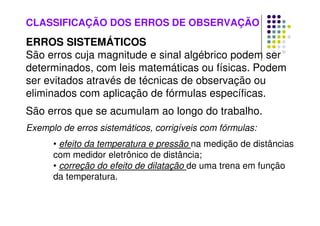 CLASSIFICAÇÃO DOS ERROS DE OBSERVAÇÃO
ERROS SISTEMÁTICOS
São erros cuja magnitude e sinal algébrico podem ser
determinados, com leis matemáticas ou físicas. Podem
ser evitados através de técnicas de observação ou
eliminados com aplicação de fórmulas específicas.
São erros que se acumulam ao longo do trabalho.
Exemplo de erros sistemáticos, corrigíveis com fórmulas:
• efeito da temperatura e pressão na medição de distâncias
com medidor eletrônico de distância;
• correção do efeito de dilatação de uma trena em função
da temperatura.
 