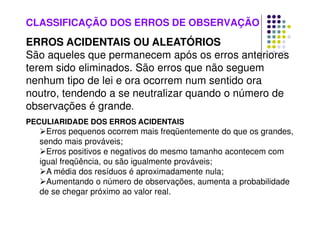 CLASSIFICAÇÃO DOS ERROS DE OBSERVAÇÃO
ERROS ACIDENTAIS OU ALEATÓRIOS
São aqueles que permanecem após os erros anteriores
terem sido eliminados. São erros que não seguem
nenhum tipo de lei e ora ocorrem num sentido ora
noutro, tendendo a se neutralizar quando o número de
observações é grande.
PECULIARIDADE DOS ERROS ACIDENTAIS
Erros pequenos ocorrem mais freqüentemente do que os grandes,
sendo mais prováveis;
Erros positivos e negativos do mesmo tamanho acontecem com
igual freqüência, ou são igualmente prováveis;
A média dos resíduos é aproximadamente nula;
Aumentando o número de observações, aumenta a probabilidade
de se chegar próximo ao valor real.
 