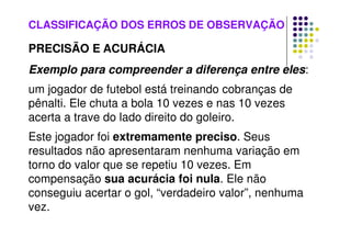 CLASSIFICAÇÃO DOS ERROS DE OBSERVAÇÃO
PRECISÃO E ACURÁCIA
Exemplo para compreender a diferença entre eles:
um jogador de futebol está treinando cobranças de
pênalti. Ele chuta a bola 10 vezes e nas 10 vezes
acerta a trave do lado direito do goleiro.
Este jogador foi extremamente preciso. Seus
resultados não apresentaram nenhuma variação em
torno do valor que se repetiu 10 vezes. Em
compensação sua acurácia foi nula. Ele não
conseguiu acertar o gol, “verdadeiro valor”, nenhuma
vez.
 