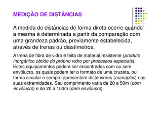 MEDIÇÃO DE DISTÂNCIAS
A medida de distâncias de forma direta ocorre quando
a mesma é determinada a partir da comparação com
uma grandeza padrão, previamente estabelecida,
através de trenas ou diastímetros.
A trena de fibra de vidro é feita de material resistente (produto
inorgânico obtido do próprio vidro por processos especiais).
Estes equipamentos podem ser encontrados com ou sem
envólucro, os quais podem ter o formato de uma cruzeta, ou
forma circular e sempre apresentam distensores (manoplas) nas
suas extremidades. Seu comprimento varia de 20 a 50m (com
envólucro) e de 20 a 100m (sem envólucro).
 