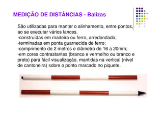 MEDIÇÃO DE DISTÂNCIAS - Balizas
São utilizadas para manter o alinhamento, entre pontos,
ao se executar vários lances.
-construídas em madeira ou ferro, arredondado;
-terminadas em ponta guarnecida de ferro;
-comprimento de 2 metros e diâmetro de 16 a 20mm;
-em cores contrastantes (branco e vermelho ou branco e
preto) para fácil visualização, mantidas na vertical (nível
de cantoneira) sobre o ponto marcado no piquete.
 