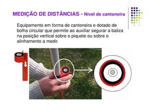 MEDIÇÃO DE DISTÂNCIAS - Nível de cantoneira
Equipamento em forma de cantoneira e dotado de
bolha circular que permite ao auxiliar segurar a baliza
na posição vertical sobre o piquete ou sobre o
alinhamento a medir.
 