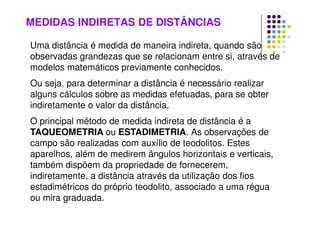 MEDIDAS INDIRETAS DE DISTÂNCIAS
Uma distância é medida de maneira indireta, quando são
observadas grandezas que se relacionam entre si, através de
modelos matemáticos previamente conhecidos.
Ou seja, para determinar a distância é necessário realizar
alguns cálculos sobre as medidas efetuadas, para se obter
indiretamente o valor da distância.
O principal método de medida indireta de distância é a
TAQUEOMETRIA ou ESTADIMETRIA. As observações de
campo são realizadas com auxílio de teodolitos. Estes
aparelhos, além de medirem ângulos horizontais e verticais,
também dispõem da propriedade de fornecerem,
indiretamente, a distância através da utilização dos fios
estadimétricos do próprio teodolito, associado a uma régua
ou mira graduada.
 