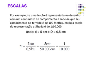 ESCALAS
Por exemplo, se uma feição é representada no desenho
com um centímetro de comprimento e sabe-se que seu
comprimento no terreno é de 100 metros, então a escala
de representação utilizada é de 1:10.000.
onde: d = 5 cm e D = 0,5 km
 