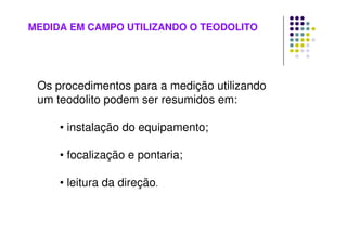 MEDIDA EM CAMPO UTILIZANDO O TEODOLITO
Os procedimentos para a medição utilizando
um teodolito podem ser resumidos em:
• instalação do equipamento;
• focalização e pontaria;
• leitura da direção.
 