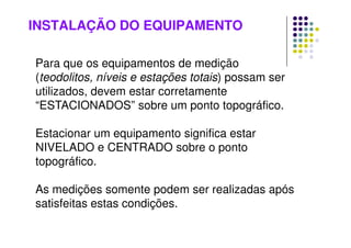INSTALAÇÃO DO EQUIPAMENTO
Para que os equipamentos de medição
(teodolitos, níveis e estações totais) possam ser
utilizados, devem estar corretamente
“ESTACIONADOS” sobre um ponto topográfico.
Estacionar um equipamento significa estar
NIVELADO e CENTRADO sobre o ponto
topográfico.
As medições somente podem ser realizadas após
satisfeitas estas condições.
 
