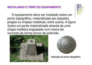 INSTALANDO O TRIPÉ DO EQUIPAMENTO
O equipamento deve ser instalado sobre um
ponto topográfico, materializado por piquetes,
pregos ou chapas metálicas, entre outros. A figura
ilustra um ponto materializado através de uma
chapa metálica engastada num marco de
concreto de forma tronco de pirâmide.
Indicação do ponto topográfico
 