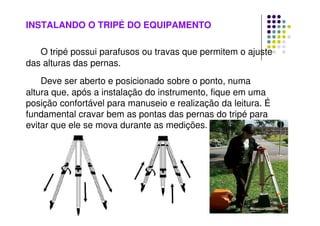 INSTALANDO O TRIPÉ DO EQUIPAMENTO
O tripé possui parafusos ou travas que permitem o ajuste
das alturas das pernas.
Deve ser aberto e posicionado sobre o ponto, numa
altura que, após a instalação do instrumento, fique em uma
posição confortável para manuseio e realização da leitura. É
fundamental cravar bem as pontas das pernas do tripé para
evitar que ele se mova durante as medições.
 
