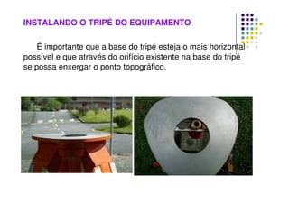 INSTALANDO O TRIPÉ DO EQUIPAMENTO
É importante que a base do tripé esteja o mais horizontal
possível e que através do orifício existente na base do tripé
se possa enxergar o ponto topográfico.
 