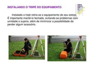 INSTALANDO O TRIPÉ DO EQUIPAMENTO
Instalado o tripé retira-se o equipamento do seu estojo.
É importante mantê-lo fechado, evitando-se problemas com
umidade e sujeira, além de minimizar a possibilidade de
perder algum acessório.
 