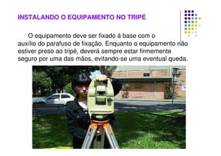 INSTALANDO O EQUIPAMENTO NO TRIPÉ
O equipamento deve ser fixado à base com o
auxílio do parafuso de fixação. Enquanto o equipamento não
estiver preso ao tripé, deverá sempre estar firmemente
seguro por uma das mãos, evitando-se uma eventual queda.
 