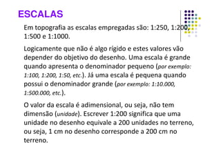 ESCALAS
Em topografia as escalas empregadas são: 1:250, 1:200,
1:500 e 1:1000.
Logicamente que não é algo rígido e estes valores vão
depender do objetivo do desenho. Uma escala é grande
quando apresenta o denominador pequeno (por exemplo:
1:100, 1:200, 1:50, etc.). Já uma escala é pequena quando
possui o denominador grande (por exemplo: 1:10.000,
1:500.000, etc.).
O valor da escala é adimensional, ou seja, não tem
dimensão (unidade). Escrever 1:200 significa que uma
unidade no desenho equivale a 200 unidades no terreno,
ou seja, 1 cm no desenho corresponde a 200 cm no
terreno.
 
