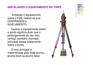INSTALANDO O EQUIPAMENTO NO TRIPÉ
Instalado o equipamento
sobre o tripé, realiza-se sua
CENTRAGEM e
NIVELAMENTO.
Centrar o equipamento sobre
o ponto significa dizer que o
prolongamento do seu eixo
vertical (também chamado
principal) passa exatamente
sobre o ponto.
O eixo principal é
materializado pelo fiode prumo,
prumo ótico ou prumo laser.
 
