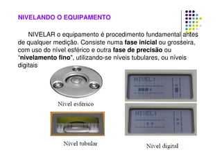 NIVELANDO O EQUIPAMENTO
NIVELAR o equipamento é procedimento fundamental antes
de qualquer medição. Consiste numa fase inicial ou grosseira,
com uso do nível esférico e outra fase de precisão ou
“nivelamento fino, utilizando-se níveis tubulares, ou níveis
digitais
 