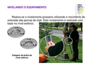 NIVELANDO O EQUIPAMENTO
Realiza-se o nivelamento grosseiro utilizando o movimento de
extensão das pernas do tripé. Este nivelamento é realizado com
base no nível esférico.
Calagem da bolha do
nível esférico
 