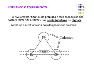 NIVELANDO O EQUIPAMENTO
O nivelamento fino ou de precisão é feito com auxílio dos
PARAFUSOS CALANTES e dos níveis tubulares ou digitais.
Alinha-se o nível tubular a dois dos parafusos calantes.
 