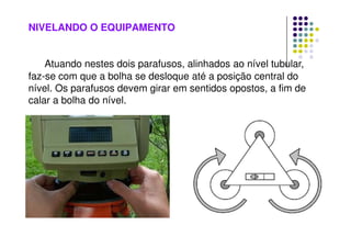 NIVELANDO O EQUIPAMENTO
Atuando nestes dois parafusos, alinhados ao nível tubular,
faz-se com que a bolha se desloque até a posição central do
nível. Os parafusos devem girar em sentidos opostos, a fim de
calar a bolha do nível.
 