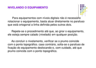 NIVELANDO O EQUIPAMENTO
Para equipamentos com níveis digitais não é necessário
rotacionar o equipamento, basta atuar diretamente no parafuso
que está ortogonal a linha definida pelos outros dois.
Repete-se o procedimento até que, ao girar o equipamento,
ele esteja sempre calado (nivelado) em qualquer posição.
Ao concluir o nivelamento, verificar se o prumo coincide
com o ponto topográfico. caso contrário, solta-se o parafuso de
fixação do equipamento deslocando-o, com cuidado, até que
prumo coincida com o ponto topográfico.
 
