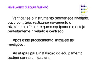 NIVELANDO O EQUIPAMENTO
Verificar se o instrumento permanece nivelado,
caso contrário, realiza-se novamente o
nivelamento fino, até que o equipamento esteja
perfeitamente nivelado e centrado.
Após esse procedimento, inicia-se as
medições.
As etapas para instalação do equipamento
podem ser resumidas em:
 