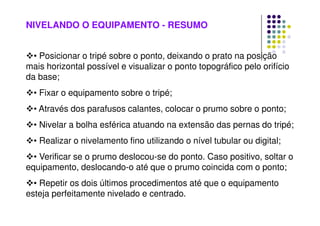 NIVELANDO O EQUIPAMENTO - RESUMO
• Posicionar o tripé sobre o ponto, deixando o prato na posição
mais horizontal possível e visualizar o ponto topográfico pelo orifício
da base;
• Fixar o equipamento sobre o tripé;
• Através dos parafusos calantes, colocar o prumo sobre o ponto;
• Nivelar a bolha esférica atuando na extensão das pernas do tripé;
• Realizar o nivelamento fino utilizando o nível tubular ou digital;
• Verificar se o prumo deslocou-se do ponto. Caso positivo, soltar o
equipamento, deslocando-o até que o prumo coincida com o ponto;
• Repetir os dois últimos procedimentos até que o equipamento
esteja perfeitamente nivelado e centrado.
 
