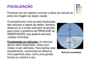 FOCALIZAÇÃO
O procedimento inicia-se pela focalização
dos retículos e depois do objeto. Sempre,
observar se a luneta está bem focalizada,
para evitar o problema de PARALAXE de
OBSERVAÇÃO, que poderá acarretar
visadas incorretas.
Focalizando os retículos: os retículos
devem estar focalizados, vistos com
nitidez e bem definidos. Para facilitar este
procedimento, recomenda-se observar
uma superfície clara, como uma parede
branca ou mesmo o céu.
Retículos focalizados
Focalizar tem por objetivo coincidir o plano do retículo ao
plano da imagem do objeto visado.
 